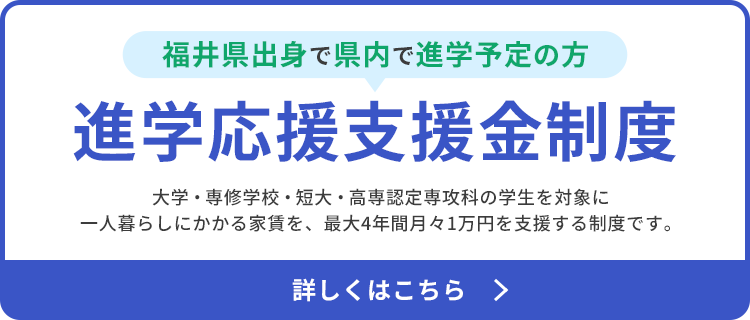 福井県出身で県内進学予定の方向け進学応援支援金制度について詳しく見る