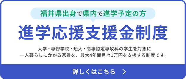 福井県出身で県内で進学予定の方 進学応援支援金制度 大学・専修学校・短大・高専認定専攻科の学生を対象に一人暮らしにかかる家賃を、最大4年間月々1万円を支援する制度です。